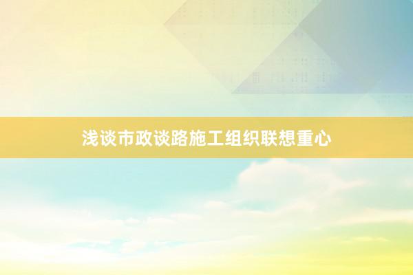 浅谈市政谈路施工组织联想重心