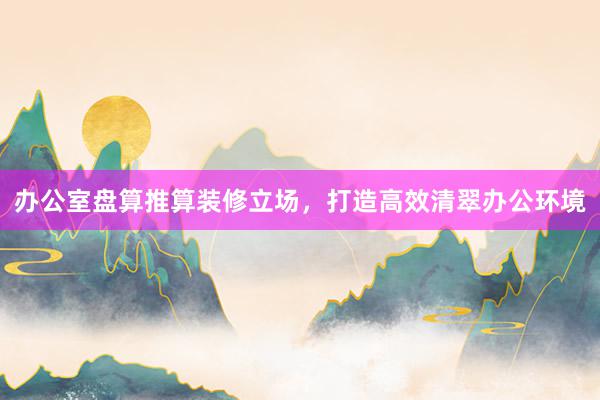 办公室盘算推算装修立场，打造高效清翠办公环境