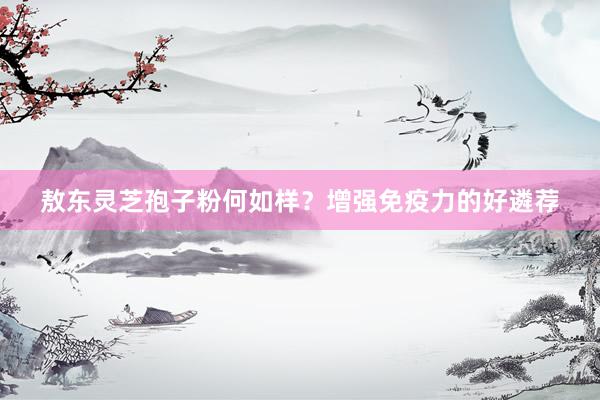 敖东灵芝孢子粉何如样？增强免疫力的好遴荐