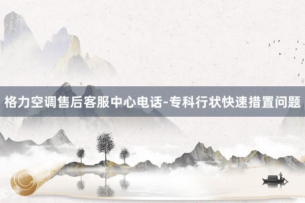 格力空调售后客服中心电话-专科行状快速措置问题