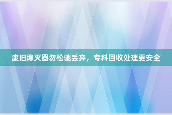废旧熄灭器勿松驰丢弃，专科回收处理更安全